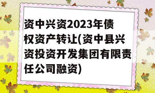 资中兴资2023年债权资产转让(资中县兴资投资开发集团有限责任公司融资)