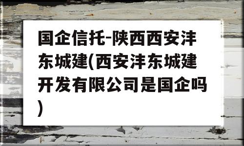 国企信托-陕西西安沣东城建(西安沣东城建开发有限公司是国企吗)