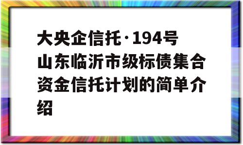 大央企信托·194号山东临沂市级标债集合资金信托计划的简单介绍