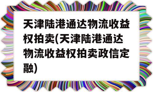 天津陆港通达物流收益权拍卖(天津陆港通达物流收益权拍卖政信定融)