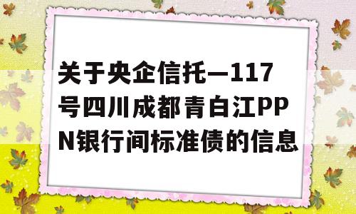 关于央企信托—117号四川成都青白江PPN银行间标准债的信息