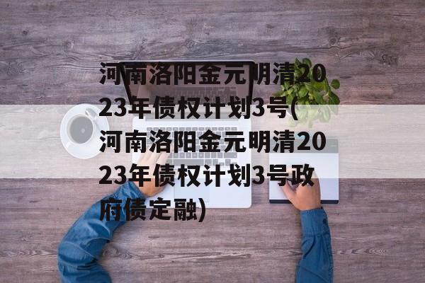 河南洛阳金元明清2023年债权计划3号(河南洛阳金元明清2023年债权计划3号政府债定融)