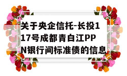 关于央企信托-长投117号成都青白江PPN银行间标准债的信息