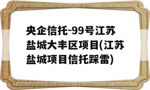 央企信托-99号江苏盐城大丰区项目(江苏盐城项目信托踩雷)