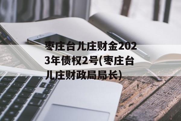 枣庄台儿庄财金2023年债权2号(枣庄台儿庄财政局局长)