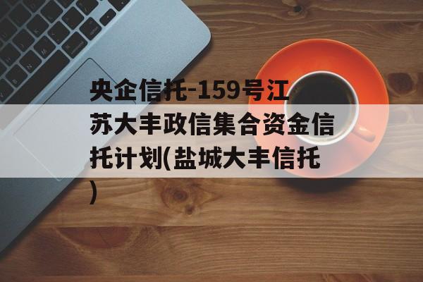 央企信托-159号江苏大丰政信集合资金信托计划(盐城大丰信托)