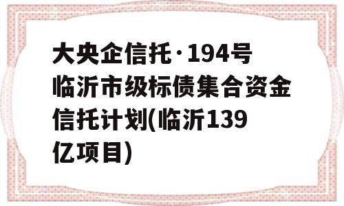 大央企信托·194号临沂市级标债集合资金信托计划(临沂139亿项目)