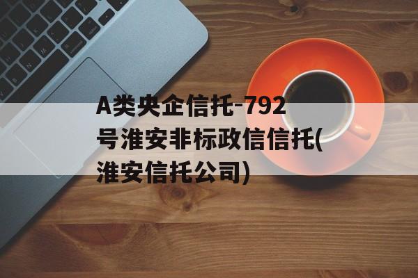 A类央企信托-792号淮安非标政信信托(淮安信托公司)