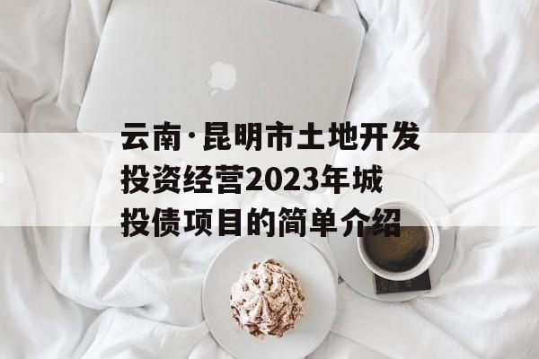 云南·昆明市土地开发投资经营2023年城投债项目的简单介绍