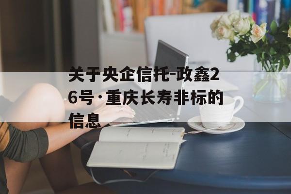 关于央企信托-政鑫26号·重庆长寿非标的信息