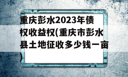 重庆彭水2023年债权收益权(重庆市彭水县土地征收多少钱一亩)