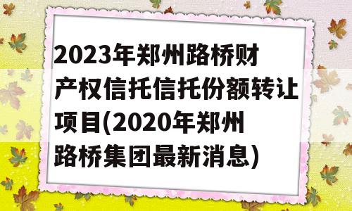 2023年郑州路桥财产权信托信托份额转让项目(2020年郑州路桥集团最新消息)