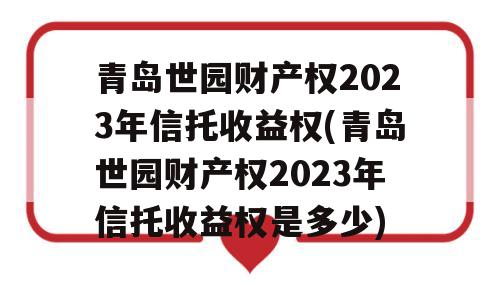 青岛世园财产权2023年信托收益权(青岛世园财产权2023年信托收益权是多少)