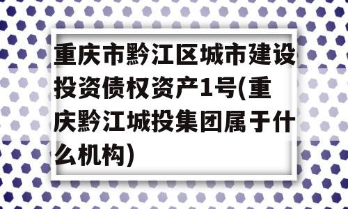 重庆市黔江区城市建设投资债权资产1号(重庆黔江城投集团属于什么机构)