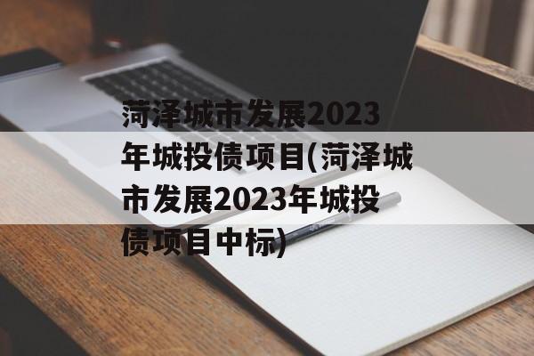 菏泽城市发展2023年城投债项目(菏泽城市发展2023年城投债项目中标)