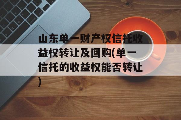 山东单一财产权信托收益权转让及回购(单一信托的收益权能否转让)