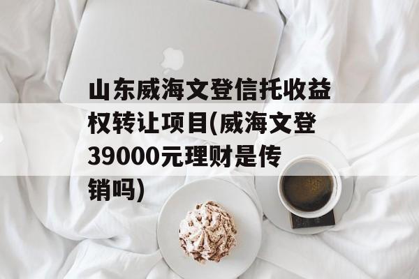 山东威海文登信托收益权转让项目(威海文登39000元理财是传销吗)