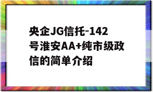 央企JG信托-142号淮安AA+纯市级政信的简单介绍