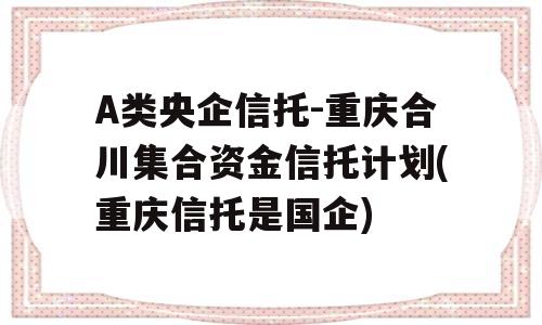 A类央企信托-重庆合川集合资金信托计划(重庆信托是国企)