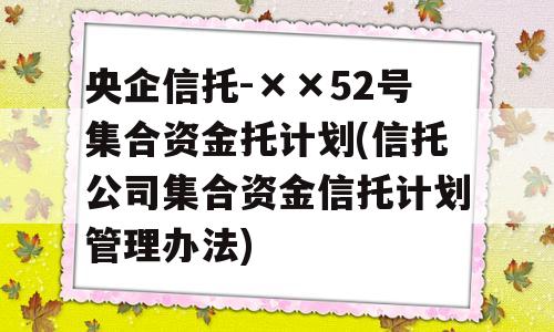 央企信托-××52号集合资金托计划(信托公司集合资金信托计划管理办法)