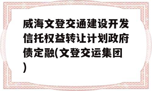 威海文登交通建设开发信托权益转让计划政府债定融(文登交运集团)