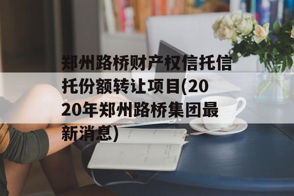 郑州路桥财产权信托信托份额转让项目(2020年郑州路桥集团最新消息)