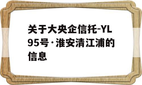 关于大央企信托-YL95号·淮安清江浦的信息