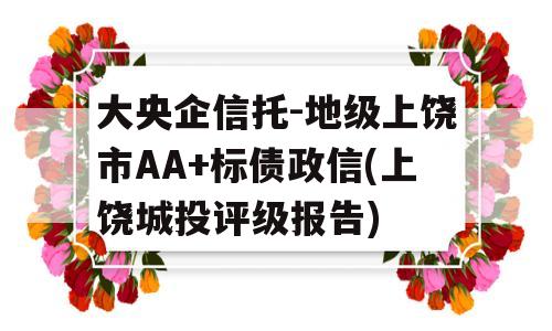 大央企信托-地级上饶市AA+标债政信(上饶城投评级报告)