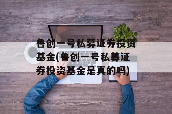 鲁创一号私募证券投资基金(鲁创一号私募证券投资基金是真的吗)