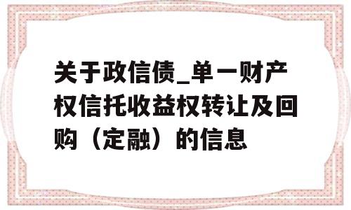 关于政信债_单一财产权信托收益权转让及回购（定融）的信息