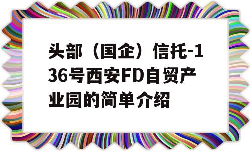 头部（国企）信托-136号西安FD自贸产业园的简单介绍