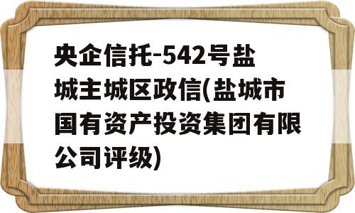 央企信托-542号盐城主城区政信(盐城市国有资产投资集团有限公司评级)