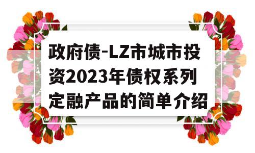 政府债-LZ市城市投资2023年债权系列定融产品的简单介绍