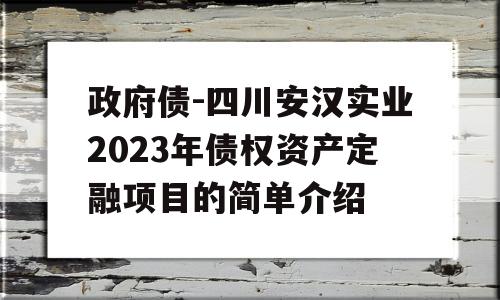 政府债-四川安汉实业2023年债权资产定融项目的简单介绍