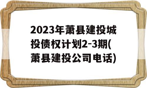 2023年萧县建投城投债权计划2-3期(萧县建投公司电话)