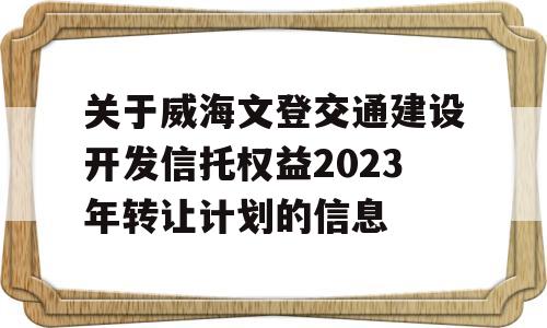 关于威海文登交通建设开发信托权益2023年转让计划的信息