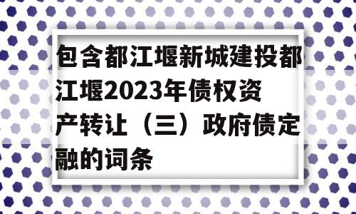 包含都江堰新城建投都江堰2023年债权资产转让（三）政府债定融的词条