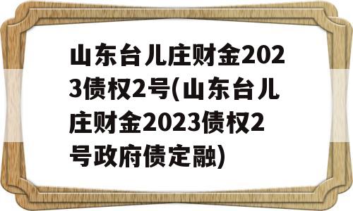 山东台儿庄财金2023债权2号(山东台儿庄财金2023债权2号政府债定融)