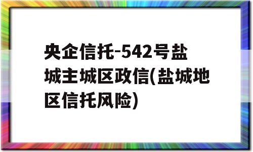 央企信托-542号盐城主城区政信(盐城地区信托风险)