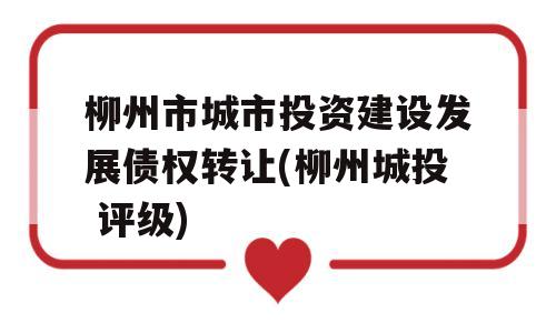 柳州市城市投资建设发展债权转让(柳州城投 评级)