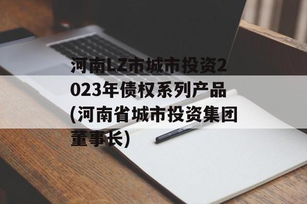 河南LZ市城市投资2023年债权系列产品(河南省城市投资集团董事长)