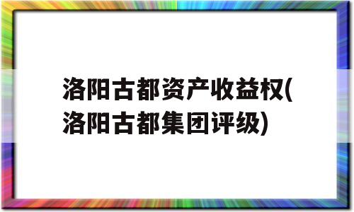 洛阳古都资产收益权(洛阳古都集团评级)