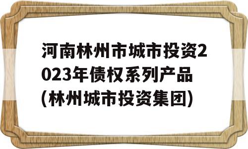 河南林州市城市投资2023年债权系列产品(林州城市投资集团)