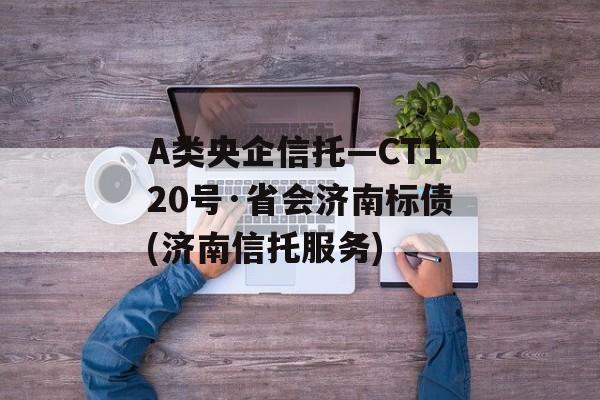 A类央企信托—CT120号·省会济南标债(济南信托服务)