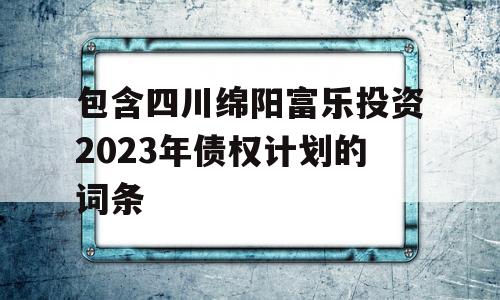 包含四川绵阳富乐投资2023年债权计划的词条