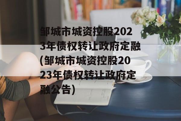 邹城市城资控股2023年债权转让政府定融(邹城市城资控股2023年债权转让政府定融公告)