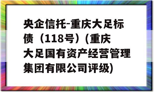 央企信托-重庆大足标债（118号）(重庆大足国有资产经营管理集团有限公司评级)