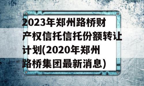 2023年郑州路桥财产权信托信托份额转让计划(2020年郑州路桥集团最新消息)