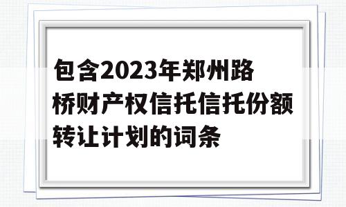 包含2023年郑州路桥财产权信托信托份额转让计划的词条