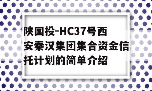 陕国投-HC37号西安秦汉集团集合资金信托计划的简单介绍